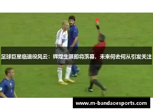 足球巨星临退役风云：辉煌生涯即将落幕，未来何去何从引发关注