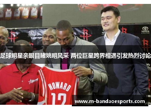 足球明星亲眼目睹姚明风采 两位巨星跨界相遇引发热烈讨论
