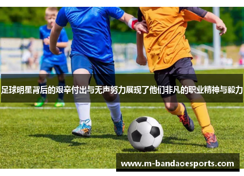 足球明星背后的艰辛付出与无声努力展现了他们非凡的职业精神与毅力