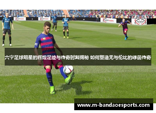 六字足球明星的辉煌足迹与传奇时刻揭秘 如何塑造无与伦比的绿茵传奇