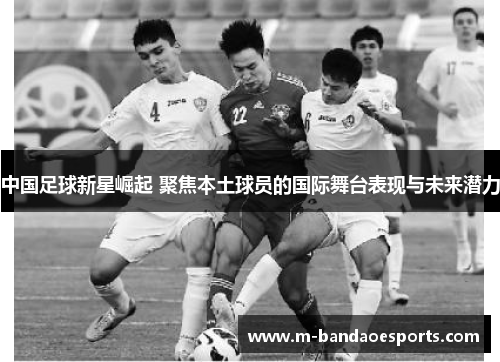 中国足球新星崛起 聚焦本土球员的国际舞台表现与未来潜力