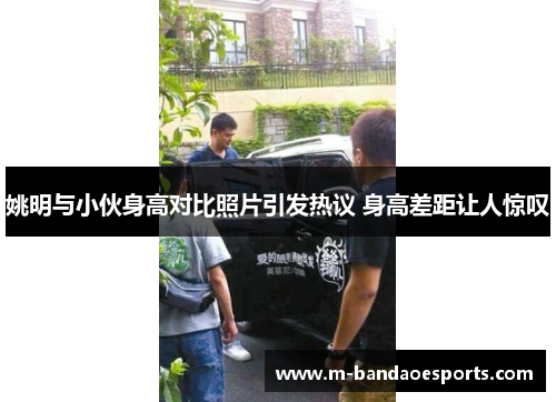 姚明与小伙身高对比照片引发热议 身高差距让人惊叹