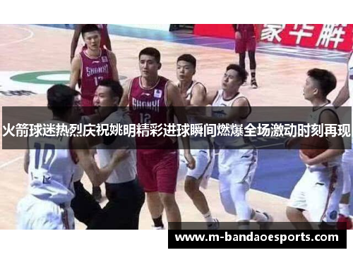 火箭球迷热烈庆祝姚明精彩进球瞬间燃爆全场激动时刻再现