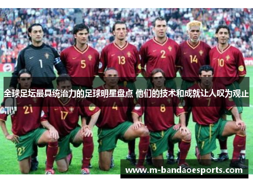 全球足坛最具统治力的足球明星盘点 他们的技术和成就让人叹为观止