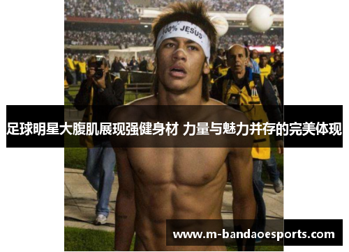 足球明星大腹肌展现强健身材 力量与魅力并存的完美体现