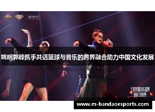 姚明郭峰携手共话篮球与音乐的跨界融合助力中国文化发展