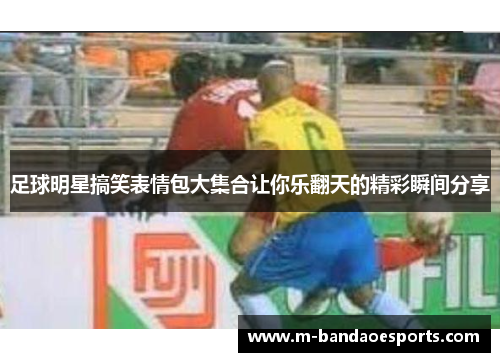 足球明星搞笑表情包大集合让你乐翻天的精彩瞬间分享