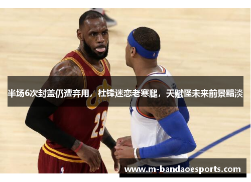 半场6次封盖仍遭弃用，杜锋迷恋老寒腿，天赋怪未来前景黯淡