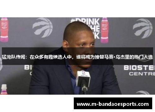 猛龙队传闻：在众多有趣候选人中，谁将成为接替马赛·乌杰里的热门人选